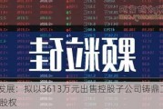 万方发展：拟以3613万元出售控股子公司铸鼎工大37.64%股权