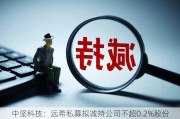 中坚科技：远希私募拟减持公司不超0.2%股份