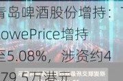 青岛啤酒股份增持：T.RowePrice增持至5.08%，涉资约4679.5万港元