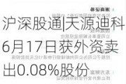 沪深股通|天源迪科6月17日获外资卖出0.08%股份