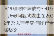 信银理财回应被罚750万：所涉问题均发生在2022年及以前年度 问题已全部整改