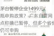 茅台暂停企业1499元/瓶申购政策？ 广东自营网点称确已暂停，但多个省份仍可申购