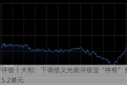 大行评级｜大和：下调信义光能评级至“持有” 目标价降至5.2港元