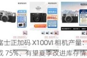 消息称富士正加码 X100VI 相机产量：预约订单发货量完成 75%、有望夏季改进库存情况