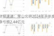 财报速递：常山北明2024年半年度净亏损2.44亿元