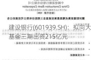 建设银行(601939.SH)：拟向大基金三期出资215亿元