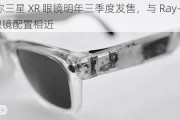 消息称三星 XR 眼镜明年三季度发售，与 Ray-Ban Meta 眼镜配置相近