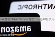 OpenAI竞争对手Anthropic再获亚马逊40亿美元投资