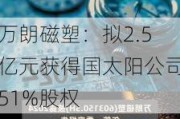 万朗磁塑：拟2.5亿元获得国太阳公司51%股权