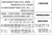 大地财险晋城中心支公司被罚19万元：承诺给予投保人、被保险人、受益人保险合同约定以外的其他利益