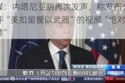 美媒：内塔尼亚胡再次发声，称发布公开批评“美扣留援以武器”的视频“绝对有必要”