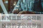 翰博高新：公司新投资的子公司滁州博星数字科技有限责任公司注册地位于滁州