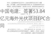 中国电建：签署53.84亿元海外光伏项目EPC合同