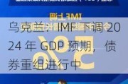 乌克兰：IMF 下调 2024 年 GDP 预期，债券重组进行中