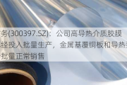 天和防务(3003***.SZ)：公司高导热介质胶膜产品已经投入批量生产，金属基覆铜板和导热型玻璃基板均开始批量正常销售