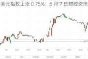 美元指数上涨 0.75%：6 月 7 日财经资讯