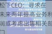 松下CEO：寻求在未来两年提高业务利润或考虑出售相关部门