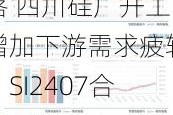 工业硅期货高位回落 四川硅厂开工增加下游需求疲软：SI2407合约12000-12600元/吨