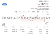 美国电动汽车生产商Rivian盘后涨幅扩大至50%