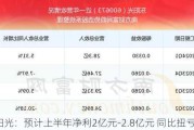 东阳光：预计上半年净利2亿元-2.8亿元 同比扭亏