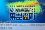 国际原子能机构欢迎中国在对日本排海国际监测问题上发挥更大作用