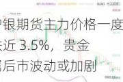 沪银期货主力价格一度跌近 3.5%，贵金属后市波动或加剧