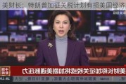 美财长：特朗普加征关税计划有损美国经济增长