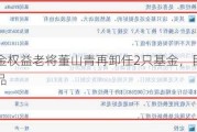 泰信基金权益老将董山青再卸任2只基金，目前已无在管产品