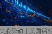 美股异动｜美国铝业一度涨超5% Q2初步业绩数据优于市场预期