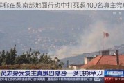 以军称在黎南部地面行动中打死超400名真主党成员