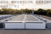 美股异动丨特斯拉收涨3.17%，美国本土外的首个储能超级工厂开工