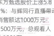 东方甄选股价上涨5.85%：与辉同行直播带动销售额达1000万元-2500万元，总观看人次1081万