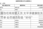 未经审批擅自任用高管人员 太平洋健康险及现任总经理双双收罚单 处罚理由却是“时任”