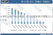 云南铝企复产稳步推进：6 月电解铝预计增量 25-30 万吨