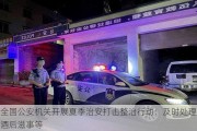 全国公安机关开展夏季治安打击整治行动：及时处理酒后滋事等