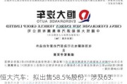 恒大汽车：拟出售58.5%股份，涉及63.48亿股，或引入新信贷支持电动汽车业务