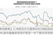 【券商聚焦】汇丰研究升中国神华(01088)目标价12.9% 指中国煤炭现货价格进一步下跌空间有限