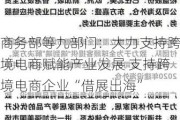 商务部等九部门：大力支持跨境电商赋能产业发展 支持跨境电商企业“借展出海”