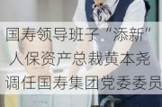 国寿领导班子“添新” 人保资产总裁黄本尧调任国寿集团党委委员