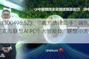 中科创达(300496.SZ)：“魔方法律助手”端侧智能应用正式与联想AI PC个人智能体“联想小天”实现无缝对接