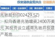 兆驰股份(002429.SZ)：拟向香港兆驰增资2400万美元 其投资设立越南兆驰并投建生产基地