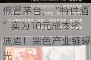 假冒茅台，“特供酒”实为10元成本劣质酒！黑色产业链曝光