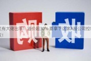 又有大佬出手！溢价超30% 要拿下这家A股公司控制权！