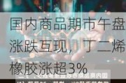 国内商品期市午盘涨跌互现，丁二烯橡胶涨超3%