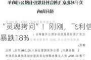 “灵魂拷问”！刚刚，飞利信暴跌18%