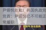 尹锡悦致歉！韩国执政党党首：尹锡悦已不可能正常履职