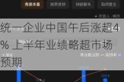 统一企业中国午后涨超4% 上半年业绩略超市场预期