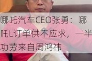 哪吒汽车CEO张勇：哪吒L订单供不应求，一半功劳来自周鸿祎