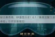 探秘古秦奇境，XR重塑历史！6.1「秦潮觉醒沉浸探索体验」引领国潮潮流！