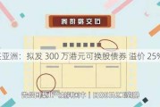 复兴亚洲：拟发 300 万港元可换股债券 溢价 25%